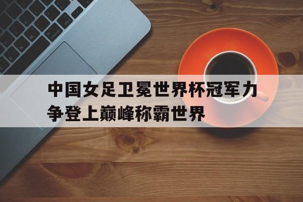 中国女足卫冕世界杯冠军力争登上巅峰称霸世界