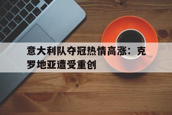 意大利队夺冠热情高涨：克罗地亚遭受重创的简单介绍