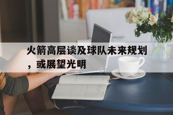 关于火箭高层谈及球队未来规划，或展望光明的信息