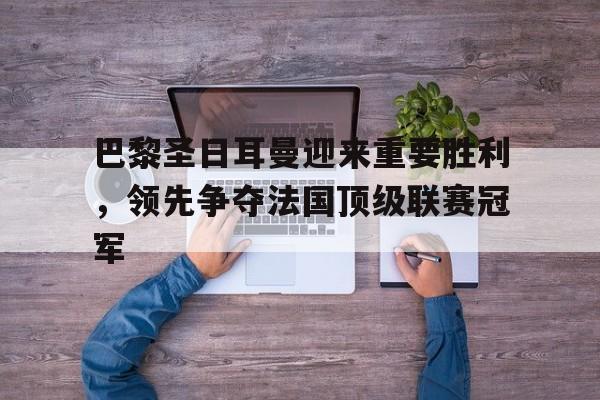 巴黎圣日耳曼迎来重要胜利，领先争夺法国顶级联赛冠军的简单介绍